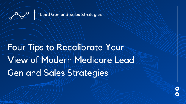 Four Tips to Recalibrate Your View of Modern Medicare Lead Gen and Sales Strategies